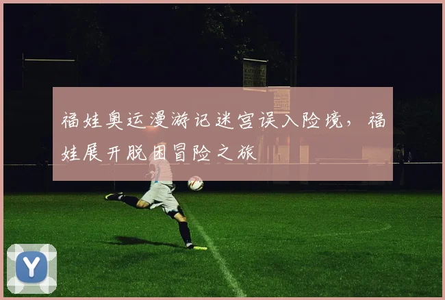 福娃奥运漫游记迷宫误入险境,福娃展开脱困冒险之旅