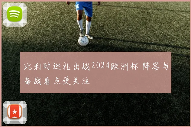 比利时巡礼出战2024欧洲杯 阵容与备战看点受关注