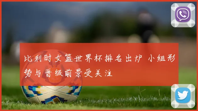 比利时女篮世界杯排名出炉 小组形势与晋级前景受关注