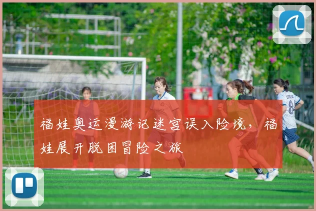 福娃奥运漫游记迷宫误入险境，福娃展开脱困冒险之旅