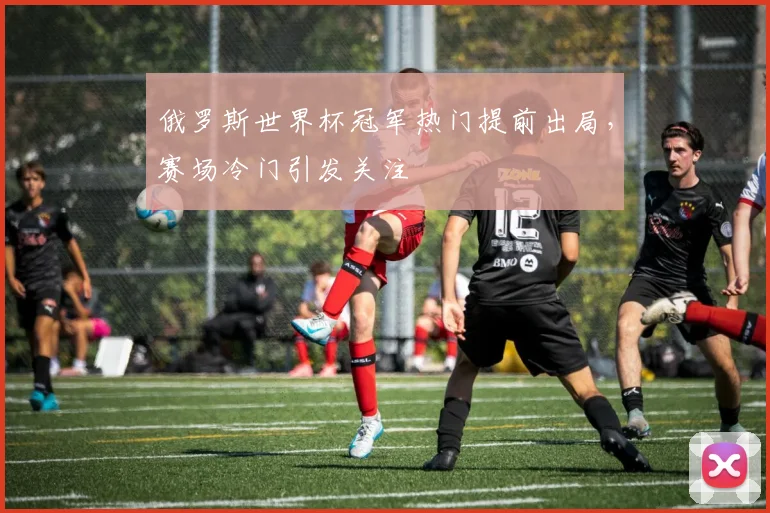 俄罗斯世界杯冠军热门提前出局,赛场冷门引发关注