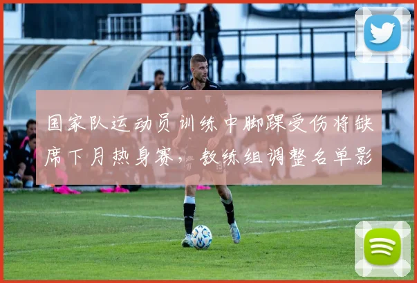 国家队运动员训练中脚踝受伤将缺席下月热身赛，教练组调整名单影响备战