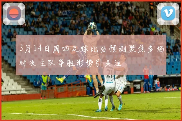 3月14日周四足球比分预测聚焦多场对决主队争胜形势引关注