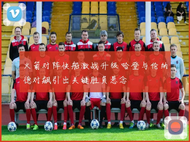 火箭对阵快船激战升级 哈登与伦纳德对飙引出关键胜负悬念