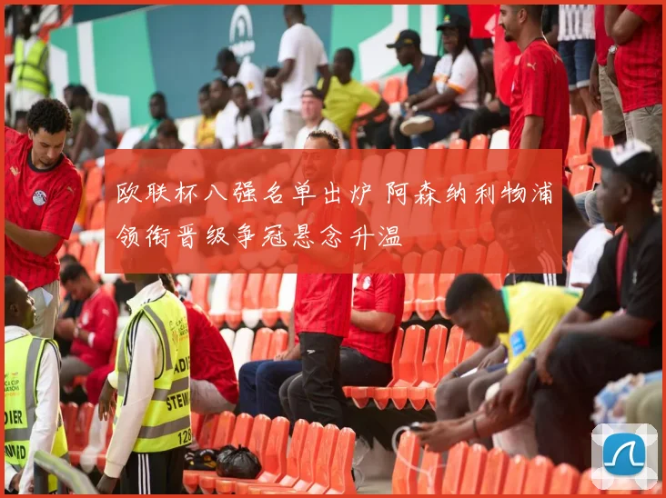 欧联杯八强名单出炉 阿森纳利物浦领衔晋级争冠悬念升温