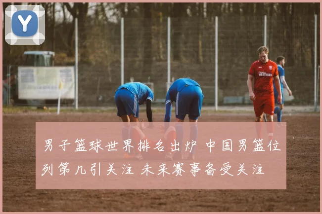 男子篮球世界排名出炉 中国男篮位列第几引关注 未来赛事备受关注