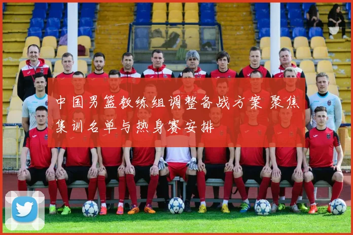 中国男篮教练组调整备战方案 聚焦集训名单与热身赛安排