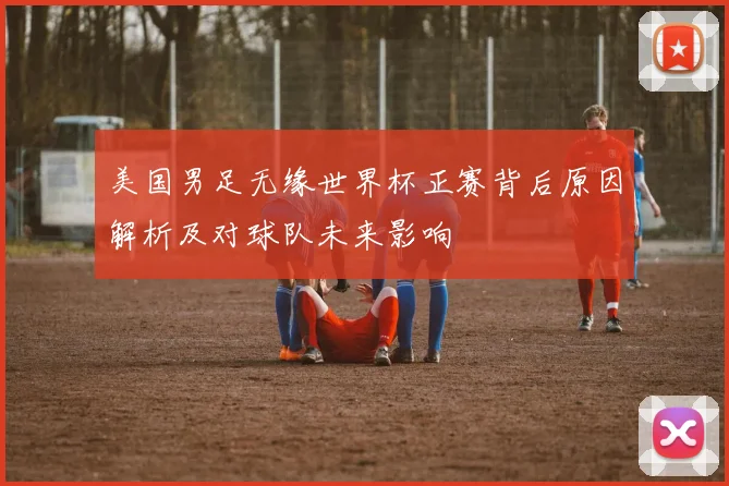 美国男足无缘世界杯正赛背后原因解析及对球队未来影响