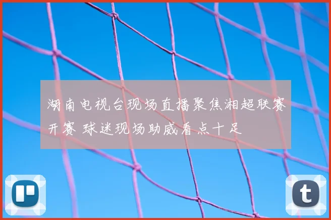 湖南电视台现场直播聚焦湘超联赛开赛 球迷现场助威看点十足