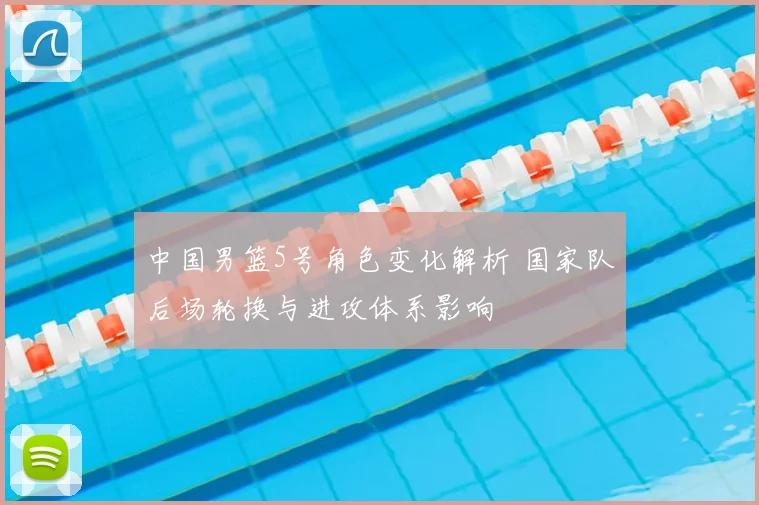 中国男篮5号角色变化解析 国家队后场轮换与进攻体系影响