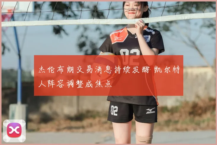 杰伦布朗交易消息持续发酵 凯尔特人阵容调整成焦点