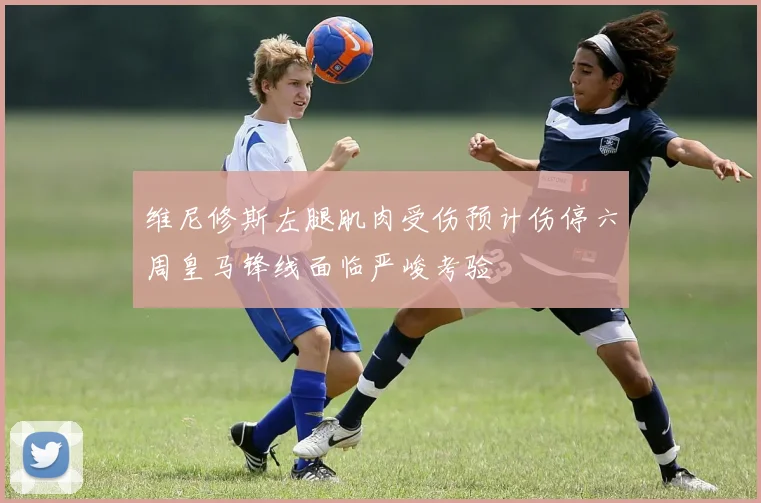 维尼修斯左腿肌肉受伤预计伤停六周皇马锋线面临严峻考验