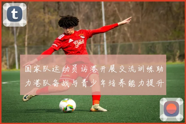 国家队运动员访港开展交流训练助力港队备战与青少年培养能力提升