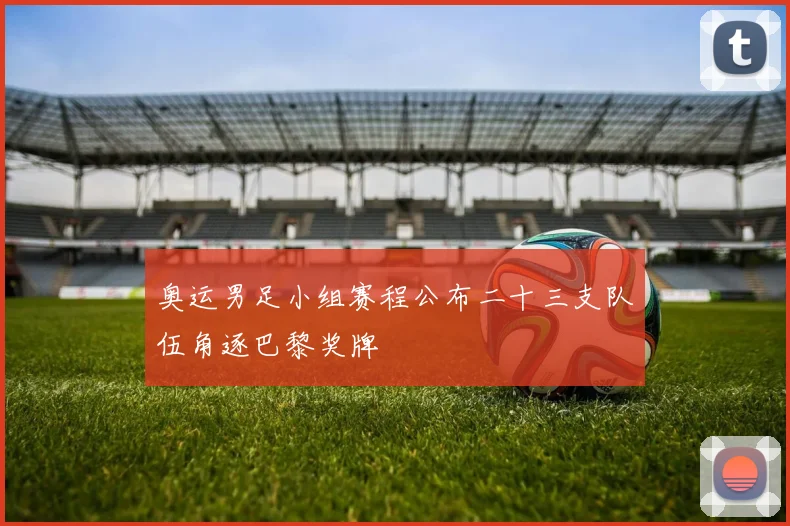 奥运男足小组赛程公布二十三支队伍角逐巴黎奖牌