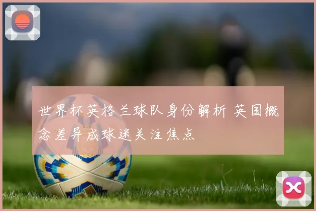 世界杯英格兰球队身份解析 英国概念差异成球迷关注焦点