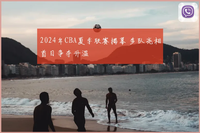 2024年CBA夏季联赛揭幕 多队亮相首日争夺升温