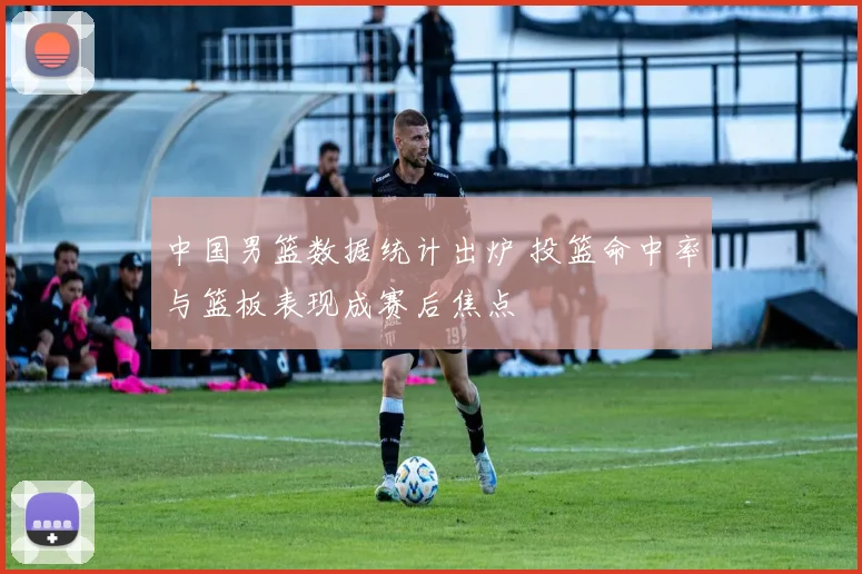 中国男篮数据统计出炉 投篮命中率与篮板表现成赛后焦点