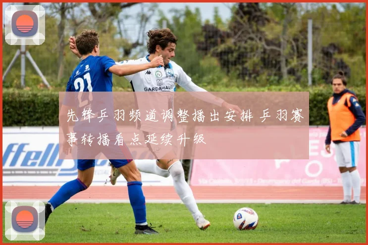 先锋乒羽频道调整播出安排 乒羽赛事转播看点延续升级