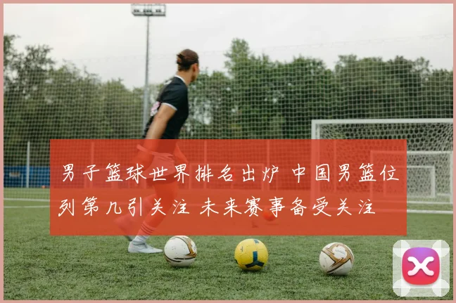 男子篮球世界排名出炉 中国男篮位列第几引关注 未来赛事备受关注
