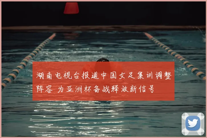 湖南电视台报道中国女足集训调整阵容 为亚洲杯备战释放新信号