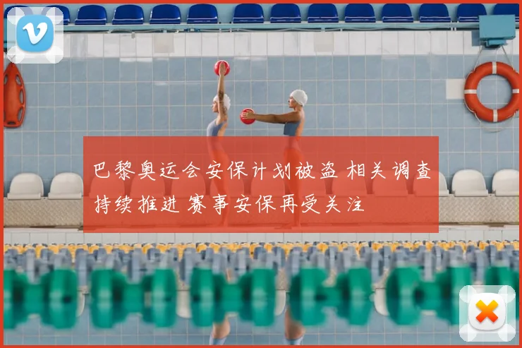 巴黎奥运会安保计划被盗 相关调查持续推进 赛事安保再受关注