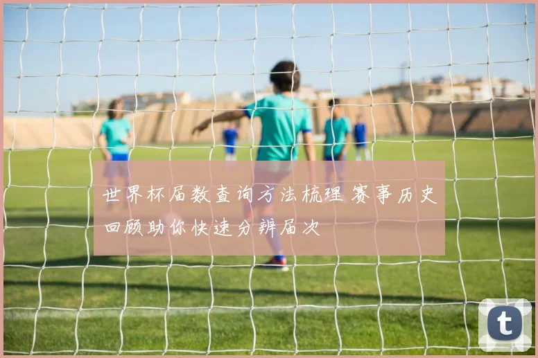 世界杯届数查询方法梳理 赛事历史回顾助你快速分辨届次