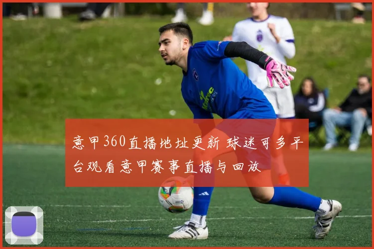 意甲360直播地址更新 球迷可多平台观看意甲赛事直播与回放
