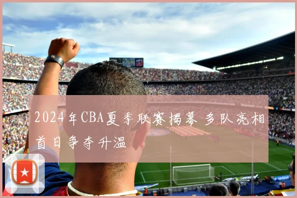 2024年CBA夏季联赛揭幕 多队亮相首日争夺升温