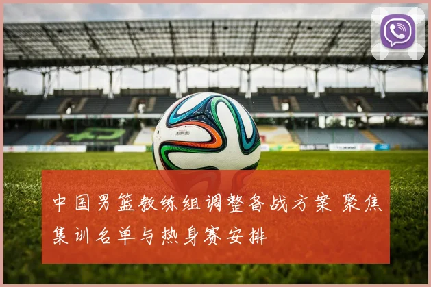中国男篮教练组调整备战方案 聚焦集训名单与热身赛安排
