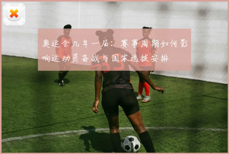 奥运会几年一届:赛事周期如何影响运动员备战与国家选拔安排