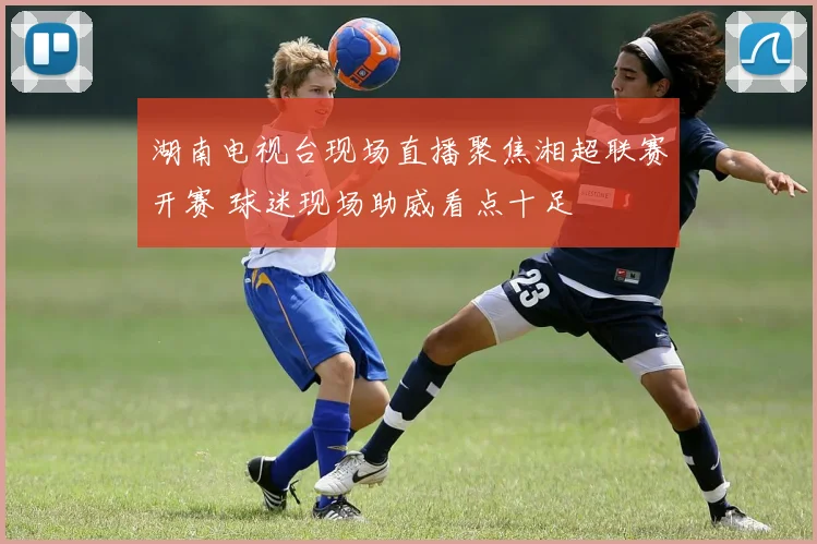 湖南电视台现场直播聚焦湘超联赛开赛 球迷现场助威看点十足