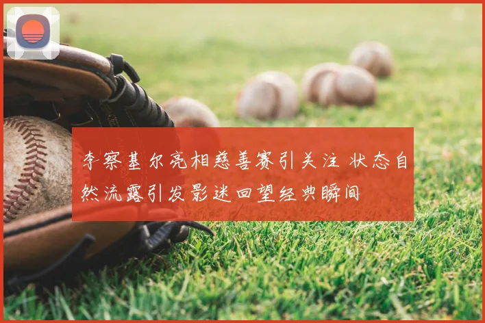 李察基尔亮相慈善赛引关注 状态自然流露引发影迷回望经典瞬间