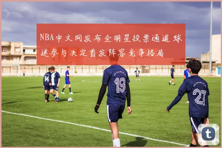 NBA中文网发布全明星投票通道 球迷参与决定首发阵容竞争格局
