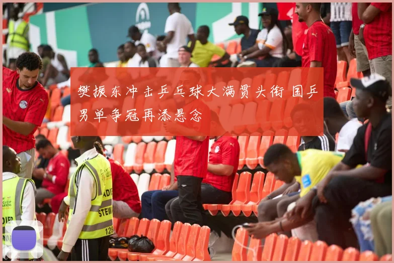 樊振东冲击乒乓球大满贯头衔 国乒男单争冠再添悬念