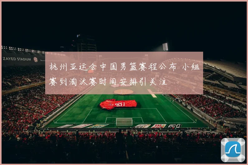 杭州亚运会中国男篮赛程公布 小组赛到淘汰赛时间安排引关注