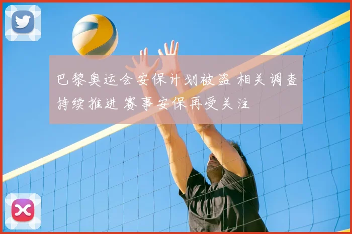 巴黎奥运会安保计划被盗 相关调查持续推进 赛事安保再受关注