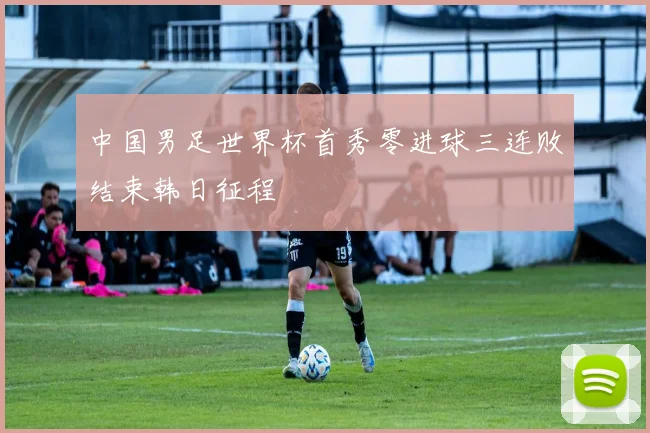 中国男足世界杯首秀零进球三连败结束韩日征程