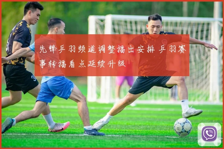 先锋乒羽频道调整播出安排 乒羽赛事转播看点延续升级