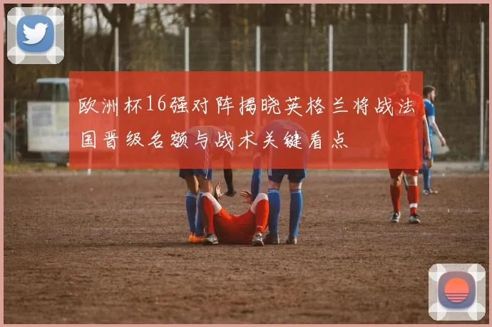 欧洲杯16强对阵揭晓英格兰将战法国晋级名额与战术关键看点