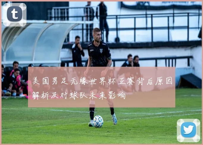 美国男足无缘世界杯正赛背后原因解析及对球队未来影响