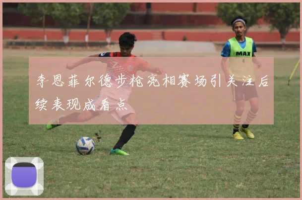 李恩菲尔德步枪亮相赛场引关注后续表现成看点