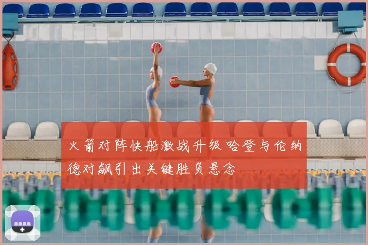 火箭对阵快船激战升级 哈登与伦纳德对飙引出关键胜负悬念