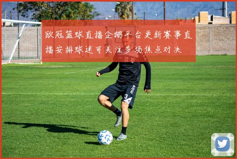 欧冠篮球直播企鹅平台更新赛事直播安排球迷可关注多场焦点对决