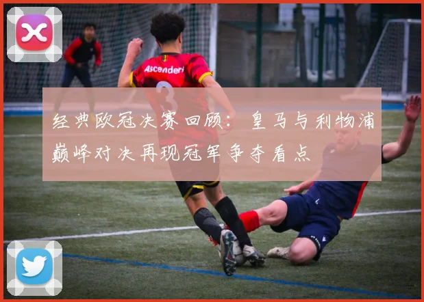 经典欧冠决赛回顾：皇马与利物浦巅峰对决再现冠军争夺看点