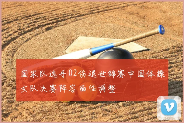 国家队选手02伤退世锦赛中国体操女队决赛阵容面临调整