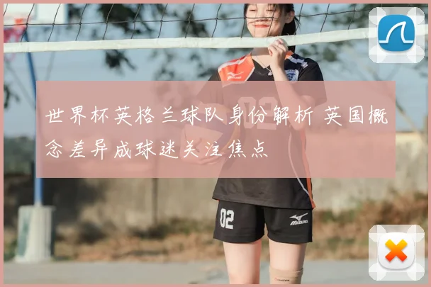 世界杯英格兰球队身份解析 英国概念差异成球迷关注焦点